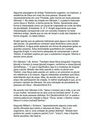 Algumas passagens do Antigo Testamento sugerem, ou implicam, a
existência de Deus em mais de uma pessoa. Quando não
necessariamente em uma Trindade, pelo menos em duas pessoas.
Gênesis 1. No relato da criação em Gênesis 1, a palavra traduzida
como Deus é ‟Elohim, a forma plural de ‟Eloha. Geralmente essa
forma é interpretada como um plural de majestade ao invés da idéia
de pluralidade. Entretanto, G. A. F. Knight argumenta que essa
interpretação corresponde a ler um conceito moderno no texto
hebraico antigo, desde que os reis de Israel e Judá são tratados na
forma singular, no relato bíblico.
Knight aponta que as palavras hebraicas para água e céu também
são plurais. Os gramáticos nomeiam esse fenômeno como plural
quantitativo. A água pode aparecer em forma de pequenas gotas ou
grandes oceanos. Essa diversidade quantitativa em unidade,
segundo Knight, é uma forma adequada de compreender o plural
‟Elohim. E também explica por que o substantivo singular ‟Adonai é
escrito como plural.
Em Gênesis 1:26, lemos: "Também disse Deus [singular]: Façamos
[plural] o homem à nossa [plural] imagem, conforme a nossa [plural]
semelhança...". O que é significativo aqui é a mudança do singular
para o plural. Moisés não está usando o verbo no plural com
‟Elohim, mas Deus está usando um verbo e um pronome no plural,
em referência a Si mesmo. Alguns intérpretes acreditam que Deus
está falando aqui de anjos. Mas, de acordo com as Escrituras, os
anjos não participaram da criação. A melhor explicação é que, já no
primeiro capítulo de Gênesis, há uma indicação de pluralidade de
pessoas em Deus - Deuteronômio 6:4.
De acordo com Gênesis 2:24, "deixa o homem pai e mãe, e se une
à sua mulher, tornando-se os dois uma só [‟echad] carne". É uma
união de duas pessoas distintas. Em Deuteronômio 6:4, é usada a
mesma palavra em relação a Deus: "Ouve, Israel, o Senhor nosso
Deus é o único [‟echad] Senhor."
Segundo Millard J. Erickson, "aparentemente alguma coisa está
sendo afirmada aqui sobre a natureza de Deus – Ele é um
organismo, isto é, uma unidade de partes distintas". Moisés bem
poderia ter usado a palavra yachid ("um"; "único"), mas o Espírito
Santo escolheu não fazê-lo.
 