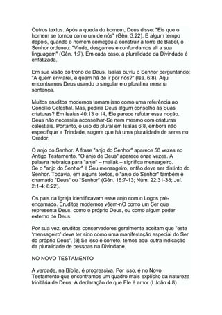 Outros textos. Após a queda do homem, Deus disse: "Eis que o
homem se tornou como um de nós" (Gên. 3:22). E algum tempo
depois, quando o homem começou a construir a torre de Babel, o
Senhor ordenou: "Vinde, desçamos e confundamos ali a sua
linguagem" (Gên. 1:7). Em cada caso, a pluralidade da Divindade é
enfatizada.
Em sua visão do trono de Deus, Isaías ouviu o Senhor perguntando:
"A quem enviarei, e quem há de ir por nós?" (Isa. 6:8). Aqui
encontramos Deus usando o singular e o plural na mesma
sentença.
Muitos eruditos modernos tomam isso como uma referência ao
Concílio Celestial. Mas, pediria Deus algum conselho às Suas
criaturas? Em Isaías 40:13 e 14, Ele parece refutar essa noção.
Deus não necessita aconselhar-Se nem mesmo com criaturas
celestiais. Portanto, o uso do plural em Isaías 6:8, embora não
especifique a Trindade, sugere que há uma pluralidade de seres no
Orador.
O anjo do Senhor. A frase "anjo do Senhor" aparece 58 vezes no
Antigo Testamento. "O anjo de Deus" aparece onze vezes. A
palavra hebraica para "anjo" – mal‟ak – significa mensageiro.
Se o "anjo do Senhor" é Seu mensageiro, então deve ser distinto do
Senhor. Todavia, em alguns textos, o "anjo do Senhor" também é
chamado "Deus" ou "Senhor" (Gên. 16:7-13; Núm. 22:31-38; Juí.
2:1-4; 6:22).
Os pais da Igreja identificavam esse anjo com o Logos pré-
encarnado. Eruditos modernos vêem-nO como um Ser que
representa Deus, como o próprio Deus, ou como algum poder
externo de Deus.
Por sua vez, eruditos conservadores geralmente aceitam que "este
„mensageiro‟ deve ter sido como uma manifestação especial do Ser
do próprio Deus". [8] Se isso é correto, temos aqui outra indicação
da pluralidade de pessoas na Divindade.
NO NOVO TESTAMENTO
A verdade, na Bíblia, é progressiva. Por isso, é no Novo
Testamento que encontramos um quadro mais explícito da natureza
trinitária de Deus. A declaração de que Ele é amor (I João 4:8)
 
