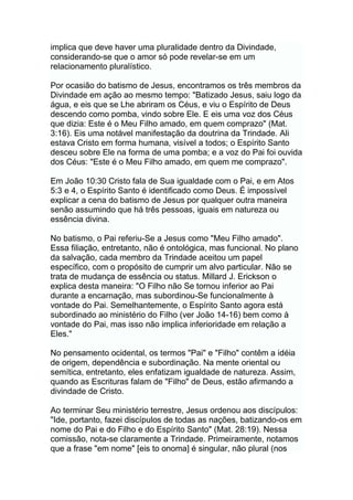 implica que deve haver uma pluralidade dentro da Divindade,
considerando-se que o amor só pode revelar-se em um
relacionamento pluralístico.
Por ocasião do batismo de Jesus, encontramos os três membros da
Divindade em ação ao mesmo tempo: "Batizado Jesus, saiu logo da
água, e eis que se Lhe abriram os Céus, e viu o Espírito de Deus
descendo como pomba, vindo sobre Ele. E eis uma voz dos Céus
que dizia: Este é o Meu Filho amado, em quem comprazo" (Mat.
3:16). Eis uma notável manifestação da doutrina da Trindade. Ali
estava Cristo em forma humana, visível a todos; o Espírito Santo
desceu sobre Ele na forma de uma pomba; e a voz do Pai foi ouvida
dos Céus: "Este é o Meu Filho amado, em quem me comprazo".
Em João 10:30 Cristo fala de Sua igualdade com o Pai, e em Atos
5:3 e 4, o Espírito Santo é identificado como Deus. É impossível
explicar a cena do batismo de Jesus por qualquer outra maneira
senão assumindo que há três pessoas, iguais em natureza ou
essência divina.
No batismo, o Pai referiu-Se a Jesus como "Meu Filho amado".
Essa filiação, entretanto, não é ontológica, mas funcional. No plano
da salvação, cada membro da Trindade aceitou um papel
específico, com o propósito de cumprir um alvo particular. Não se
trata de mudança de essência ou status. Millard J. Erickson o
explica desta maneira: "O Filho não Se tornou inferior ao Pai
durante a encarnação, mas subordinou-Se funcionalmente à
vontade do Pai. Semelhantemente, o Espírito Santo agora está
subordinado ao ministério do Filho (ver João 14-16) bem como à
vontade do Pai, mas isso não implica inferioridade em relação a
Eles."
No pensamento ocidental, os termos "Pai" e "Filho" contêm a idéia
de origem, dependência e subordinação. Na mente oriental ou
semítica, entretanto, eles enfatizam igualdade de natureza. Assim,
quando as Escrituras falam de "Filho" de Deus, estão afirmando a
divindade de Cristo.
Ao terminar Seu ministério terrestre, Jesus ordenou aos discípulos:
"Ide, portanto, fazei discípulos de todas as nações, batizando-os em
nome do Pai e do Filho e do Espírito Santo" (Mat. 28:19). Nessa
comissão, nota-se claramente a Trindade. Primeiramente, notamos
que a frase "em nome" [eis to onoma] é singular, não plural (nos
 