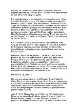 nomes). Ser batizado em nome de três pessoas da Trindade
significa identificar-se com tudo o que Ela representa; comprometer-
se com o Pai, Filho e Espírito Santo.
Em segundo lugar, a união desses três nomes indica que o Filho e
o Espírito Santo são iguais ao Pai. Seria estranho, para não dizer
blasfemo, unir o nome do Deus eterno com um "ser criado" e uma
"força" ou "energia" na fórmula batismal. Quando o Espírito Santo é
colocado na mesma expressão e no mesmo nível das outras duas
pessoas, é difícil evitar a conclusão de que Ele também é visto
como sendo igual ao Pai e ao Filho. Paulo e outros escritores do
Novo Testamento geralmente usam a palavra "Deus" para se referir
ao Pai; "Senhor", em referência ao Filho, e "Espírito", em referência
ao Espírito Santo.
Em I Coríntios 12:4-6, o apóstolo fala dos três no mesmo texto:
"Ora, os dons são diversos, mas o Espírito é o mesmo. E também
há diversidade nos serviços, mas o Senhor é o mesmo. E há
diversidade nas realizações, mas o mesmo Deus é quem opera
tudo em todos."
Da mesma forma, em II Coríntios 13:13, ele enumera as três
pessoas da Trindade, ao mencionar "a graça do Senhor Jesus
Cristo, o amor de Deus e a comunhão do Espírito Santo".
Embora não possamos dizer que esses textos sejam uma
enunciação formal da Trindade, eles e outros como, por exemplo,
Efésios 4:4-6, são trinitarianos em caráter. E embora a Igreja tenha
elaborado os detalhes dessa doutrina em tempos posteriores, ela o
fez sobre o fundamento dos escritores bíblicos.
DIVINDADE DE CRISTO
Um elemento crucial na doutrina da Trindade é a divindade de
Cristo. Diante do ensinamento de que há um Deus em três pessoas,
e que cada uma dessas pessoas é plenamente divina, é importante
verificarmos o que as Escrituras ensinam sobre a divindade de
Cristo. Existem passagens no Novo Testamento que confirmam a
plena deidade de Cristo.
João 1:1-3;14. "No princípio era o Verbo, e o Verbo estava com
Deus, e o Verbo era Deus." A frase introdutória "no princípio" nos
leva de volta ao começo do tempo. Se o Verbo estava "no
princípio", então Ele não teve princípio, que é outra forma de dizer
 