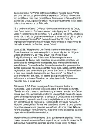 que era eterno. "O Verbo estava com Deus" nos diz que o Verbo
era uma pessoa ou personalidade separada. O Verbo não estava
em (en) Deus, mas com (pros) Deus. Desde que o Pai e o Espírito
Santo são Deus, a palavra "Deus" muito provavelmente inclui esses
dois outros membros da Trindade.
"E o Verbo era Deus". O Verbo não era uma emanação de Deus,
mas Deus mesmo. Embora o verso 1 não diga quem é o Verbo, o
verso 14 claramente O identifica: "E o Verbo Se fez carne, e habitou
entre nós, cheio de graça e de verdade, e vimos a Sua glória, glória
como do unigênito do Pai." Como disse Arthur W. Pink, "é
impossível conceber uma afirmação mais enfática e inequívoca da
deidade absoluta do Senhor Jesus Cristo".
João 20:28. "Respondeu-Lhe Tomé: Senhor meu e Deus meu."
Essa é a única vez, nos evangelhos, em que alguém se dirige a
Cristo, chamando-O de "meu Deus" (ho Theos mou).
É significativo que nem Cristo nem João desaprovaram a
declaração de Tomé; pelo contrário, esse episódio constituiu um
ponto alto da narração do evangelista, que imediatamente fala a
seus leitores: "Na verdade fez Jesus diante dos discípulos muitos
outros sinais que não estão escritos neste livro. Estes, porém, foram
registrados para que creiais que Jesus é o Cristo, o Filho de Deus,
e para que, crendo, tenhais vida em Seu nome" (vs. 30 e 31).
Este evangelho, diz João, foi escrito para persuadir outros
indivíduos a imitarem Tomé no reconhecimento de Cristo como
"Senhor meu e Deus meu".
Filipenses 2:5-7. Essa passagem foi escrita para ilustrar a
humildade. Mas é um dos textos de apoio à divindade de Cristo.
"Tende em vós o mesmo sentimento que houve também em Cristo
Jesus, pois Ele, subsistindo em forma [morphé] de Deus não julgou
como usurpação [harpagmos] o ser igual a Deus; antes a Si mesmo
Se esvaziou, assumindo a forma [morphé] de servo, tornando-Se
em semelhança de homens; e, reconhecido em figura humana..."
Morphé, que significa "forma" ou "aparência visível‟, é uma palavra
descritiva da natureza genuína, a essência, de uma coisa. Não se
refere a qualquer forma mutável, mas uma forma específica da qual
dependem a identidade e o status.
Morphé contrasta com schema (2:8), que também significa "forma"
porém no sentido de aparência superficial, ao invés de essência. O
substantivo harpagmos aparece apenas nesse texto, no Novo
 