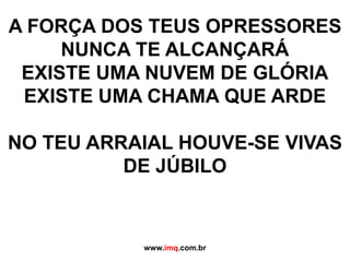 A FORÇA DOS TEUS OPRESSORES NUNCA TE ALCANÇARÁEXISTE UMA NUVEM DE GLÓRIAEXISTE UMA CHAMA QUE ARDENO TEU ARRAIAL HOUVE-SE VIVAS DE JÚBILOwww.imq.com.br