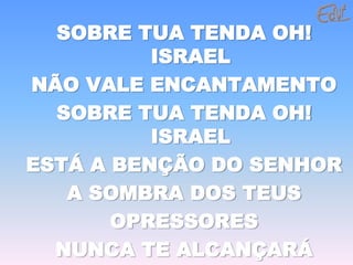 SOBRE TUA TENDA OH!
          ISRAEL
NÃO VALE ENCANTAMENTO
  SOBRE TUA TENDA OH!
          ISRAEL
ESTÁ A BENÇÃO DO SENHOR
   A SOMBRA DOS TEUS
       OPRESSORES
  NUNCA TE ALCANÇARÁ
 