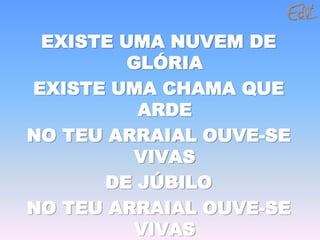 EXISTE UMA NUVEM DE
         GLÓRIA
EXISTE UMA CHAMA QUE
          ARDE
NO TEU ARRAIAL OUVE-SE
          VIVAS
      DE JÚBILO
NO TEU ARRAIAL OUVE-SE
          VIVAS
 