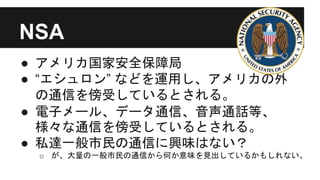 NSA
● アメリカ国家安全保障局
● “エシュロン” などを運用し、アメリカの外
の通信を傍受しているとされる。
● 電子メール、データ通信、音声通話等、
様々な通信を傍受しているとされる。
● 私達一般市民の通信に興味はない？
o が、大量の一般市民の通信から何か意味を見出しているかもしれない。
 