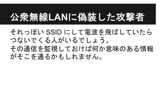 公衆無線LANに偽装した攻撃者
それっぽい SSID にして電波を飛ばしていたら
つないでくる人がいるでしょう。
その通信を監視しておけば何か意味のある情報
がそこを通るかもしれません。
 