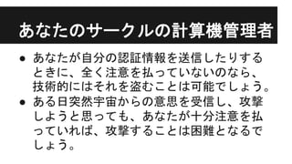 あなたのサークルの計算機管理者
● あなたが自分の認証情報を送信したりする
ときに、全く注意を払っていないのなら、
技術的にはそれを盗むことは可能でしょう。
● ある日突然宇宙からの意思を受信し、攻撃
しようと思っても、あなたが十分注意を払
っていれば、攻撃することは困難となるで
しょう。
 