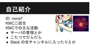 自己紹介
ID: nona7
KMC二回生
KMCでの主な活動:
● サーバの管理とか
● こたつでだらだら
● Slack の全チャンネルに入ったりとか
 
