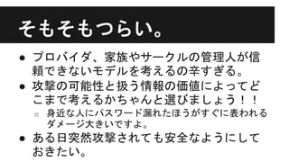 そもそもつらい。
● プロバイダ、家族やサークルの管理人が信
頼できないモデルを考えるの辛すぎる。
● 攻撃の可能性と扱う情報の価値によってど
こまで考えるかちゃんと選びましょう！！
o 身近な人にパスワード漏れたほうがすぐに表われる
ダメージ大きいですよ。
● ある日突然攻撃されても安全なようにして
おきたい。
 