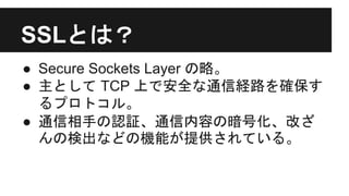 SSLとは？
● Secure Sockets Layer の略。
● 主として TCP 上で安全な通信経路を確保す
るプロトコル。
● 通信相手の認証、通信内容の暗号化、改ざ
んの検出などの機能が提供されている。
 