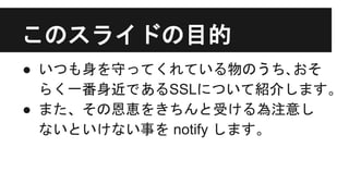 このスライドの目的
● いつも身を守ってくれている物のうち､おそ
らく一番身近であるSSLについて紹介します。
● また、その恩恵をきちんと受ける為注意し
ないといけない事を notify します。
 