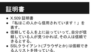 証明書
● X.509 証明書
● 「私はこの人から信用されています！」を
表す｡
● 信頼してる人を上に辿っていって､自分が信
頼している人が見つかれば､その人は信頼で
きるとする｡
● SSLクライアント(ブラウザとか) は信頼でき
る人リストを持っている｡
 