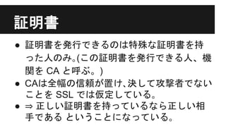 証明書
● 証明書を発行できるのは特殊な証明書を持
った人のみ｡(この証明書を発行できる人、機
関を CA と呼ぶ。)
● CAは全幅の信頼が置け､決して攻撃者でない
ことを SSL では仮定している｡
● ⇒ 正しい証明書を持っているなら正しい相
手である ということになっている｡
 
