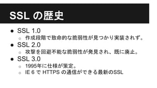 SSL の歴史
● SSL 1.0
o 作成段階で致命的な脆弱性が見つかり実装されず。
● SSL 2.0
o 攻撃を回避不能な脆弱性が発見され、既に廃止。
● SSL 3.0
o 1995年に仕様が策定。
o IE 6 で HTTPS の通信ができる最新のSSL
 