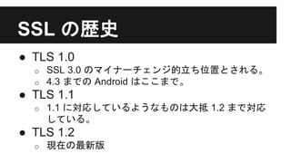 SSL の歴史
● TLS 1.0
o SSL 3.0 のマイナーチェンジ的立ち位置とされる。
o 4.3 までの Android はここまで。
● TLS 1.1
o 1.1 に対応しているようなものは大抵 1.2 まで対応
している。
● TLS 1.2
o 現在の最新版
 