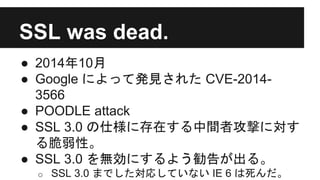 SSL was dead.
● 2014年10月
● Google によって発見された CVE-2014-
3566
● POODLE attack
● SSL 3.0 の仕様に存在する中間者攻撃に対す
る脆弱性。
● SSL 3.0 を無効にするよう勧告が出る。
o SSL 3.0 までした対応していない IE 6 は死んだ。
 