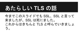 あたらしい TLS の話
今までこのスライドでも SSL、SSL と言って
来ましたが、SSL は死にました。
これからはきちんと TLS と呼んでいきましょ
う。
 