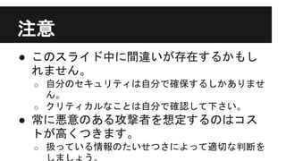 注意
● このスライド中に間違いが存在するかもし
れません。
o 自分のセキュリティは自分で確保するしかありませ
ん。
o クリティカルなことは自分で確認して下さい。
● 常に悪意のある攻撃者を想定するのはコス
トが高くつきます。
o 扱っている情報のたいせつさによって適切な判断を
 