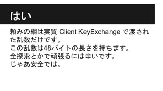 はい
頼みの綱は実質 Client KeyExchange で渡され
た乱数だけです｡
この乱数は48バイトの長さを持ちます｡
全探索とかで頑張るには辛いです｡
じゃあ安全では｡
 