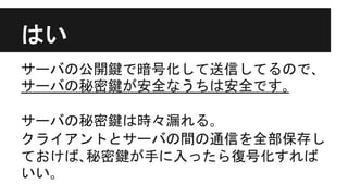 はい
サーバの公開鍵で暗号化して送信してるので､
サーバの秘密鍵が安全なうちは安全です｡
サーバの秘密鍵は時々漏れる｡
クライアントとサーバの間の通信を全部保存し
ておけば､秘密鍵が手に入ったら復号化すれば
いい｡
 