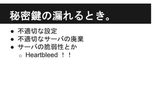 秘密鍵の漏れるとき｡
● 不適切な設定
● 不適切なサーバの廃棄
● サーバの脆弱性とか
o Heartbleed ！！
 