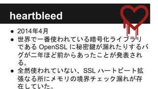 heartbleed
● 2014年4月
● 世界で一番使われている暗号化ライブラリ
である OpenSSL に秘密鍵が漏れたりするバ
グが二年ほど前からあったことが発表され
る｡
● 全然使われていない、SSL ハートビート拡
張なる所にメモリの境界チェック漏れが存
在していた。
 
