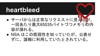 heartbleed
● サーバからは正常なリクエストに見えるが、
一回あたり最大65535バイトづつメモリの内
容が漏れる。
● NSA はこの脆弱性を知っていたが、公表せ
ずに、諜報に利用していたとされている。
 