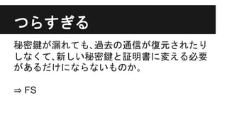 つらすぎる
秘密鍵が漏れても､過去の通信が復元されたり
しなくて､新しい秘密鍵と証明書に変える必要
があるだけにならないものか｡
⇒ FS
 