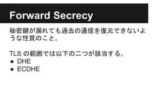 Forward Secrecy
秘密鍵が漏れても過去の通信を復元できないよ
うな性質のこと｡
TLS の範囲では以下の二つが該当する｡
● DHE
● ECDHE
 