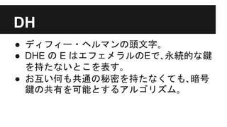 ● ディフィー・ヘルマンの頭文字｡
● DHE の E はエフェメラルのEで､永続的な鍵
を持たないとこを表す｡
● お互い何も共通の秘密を持たなくても､暗号
鍵の共有を可能とするアルゴリズム｡
DH
 