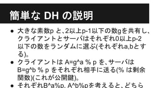 簡単な DH の説明
● 大きな素数p と､2以上p-1以下の数gを共有し､
クライアントとサーバはそれぞれ0以上p-2
以下の数をランダムに選ぶ(それぞれa,bとす
る)｡
● クライアントは A=g^a % p を､サーバは
B=g^b % p をそれぞれ相手に送る(% は剰余
関数)(これが公開鍵)｡
● それぞれB^a%p, A^b%pを考えると､どちら
 