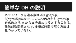 簡単な DH の説明
ネットワークを通る数は A(= g^a)%p､
B(=g^b)%pのみで､この二つのみから g^ab%p
を求めたり､A から a を求めようとすることは､
離散対数問題となり､多項式時間で解く方法は
見つかっていない｡
 