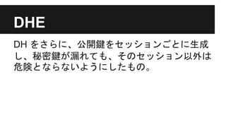DHE
DH をさらに、公開鍵をセッションごとに生成
し、秘密鍵が漏れても、そのセッション以外は
危険とならないようにしたもの。
 