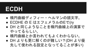 ECDH
● 楕円曲線ディフィー・ヘルマンの頭文字｡
● ECDHE の E はエフェメラルのEで(ry
● DH と同じようなことを楕円曲線上の演算で
やってるらしい｡
● 楕円曲線とか言われてもよくわからない｡
● DH よりも更に解くのが難しい？(DH より優
先して使われる設定となってることが多い)
 