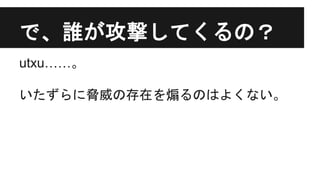 で、誰が攻撃してくるの？
utxu……。
いたずらに脅威の存在を煽るのはよくない。
 