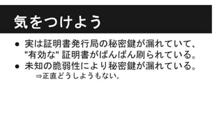気をつけよう
● 実は証明書発行局の秘密鍵が漏れていて､
"有効な" 証明書がばんばん刷られている｡
● 未知の脆弱性により秘密鍵が漏れている｡
⇒正直どうしようもない｡
 