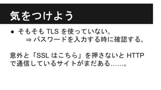 気をつけよう
● そもそも TLS を使っていない｡
⇒ パスワードを入力する時に確認する｡
意外と「SSL はこちら」を押さないと HTTP
で通信しているサイトがまだある……｡
 