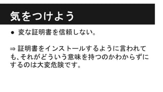 気をつけよう
● 変な証明書を信頼しない｡
⇒ 証明書をインストールするように言われて
も､それがどういう意味を持つのかわからずに
するのは大変危険です｡
 