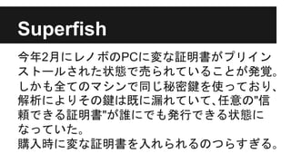 Superfish
今年2月にレノボのPCに変な証明書がプリイン
ストールされた状態で売られていることが発覚｡
しかも全てのマシンで同じ秘密鍵を使っており､
解析によりその鍵は既に漏れていて､任意の"信
頼できる証明書"が誰にでも発行できる状態に
なっていた｡
購入時に変な証明書を入れられるのつらすぎる｡
 