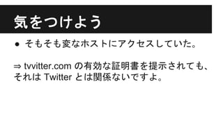 気をつけよう
● そもそも変なホストにアクセスしていた｡
⇒ tvvitter.com の有効な証明書を提示されても､
それは Twitter とは関係ないですよ｡
 