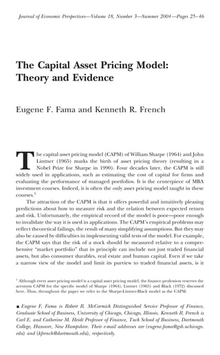 The Capital Asset Pricing Model:
Theory and Evidence
Eugene F. Fama and Kenneth R. French
T
he capital asset pricing model (CAPM) of William Sharpe (1964) and John
Lintner (1965) marks the birth of asset pricing theory (resulting in a
Nobel Prize for Sharpe in 1990). Four decades later, the CAPM is still
widely used in applications, such as estimating the cost of capital for ﬁrms and
evaluating the performance of managed portfolios. It is the centerpiece of MBA
investment courses. Indeed, it is often the only asset pricing model taught in these
courses.1
The attraction of the CAPM is that it offers powerful and intuitively pleasing
predictions about how to measure risk and the relation between expected return
and risk. Unfortunately, the empirical record of the model is poor—poor enough
to invalidate the way it is used in applications. The CAPM’s empirical problems may
reﬂect theoretical failings, the result of many simplifying assumptions. But they may
also be caused by difﬁculties in implementing valid tests of the model. For example,
the CAPM says that the risk of a stock should be measured relative to a compre-
hensive “market portfolio” that in principle can include not just traded ﬁnancial
assets, but also consumer durables, real estate and human capital. Even if we take
a narrow view of the model and limit its purview to traded ﬁnancial assets, is it
1
Although every asset pricing model is a capital asset pricing model, the ﬁnance profession reserves the
acronym CAPM for the speciﬁc model of Sharpe (1964), Lintner (1965) and Black (1972) discussed
here. Thus, throughout the paper we refer to the Sharpe-Lintner-Black model as the CAPM.
y Eugene F. Fama is Robert R. McCormick Distinguished Service Professor of Finance,
Graduate School of Business, University of Chicago, Chicago, Illinois. Kenneth R. French is
Carl E. and Catherine M. Heidt Professor of Finance, Tuck School of Business, Dartmouth
College, Hanover, New Hampshire. Their e-mail addresses are ͗eugene.fama@gsb.uchicago.
edu͘ and ͗kfrench@dartmouth.edu͘, respectively.
Journal of Economic Perspectives—Volume 18, Number 3—Summer 2004—Pages 25–46
 