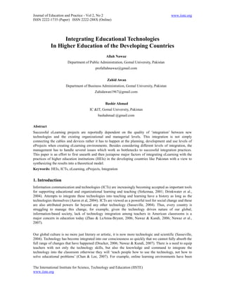 Journal of Education and Practice - Vol 2, No 2                                                 www.iiste.org
ISSN 2222-1735 (Paper) ISSN 2222-288X (Online)




                  Integrating Educational Technologies
            In Higher Education of the Developing Countries
                                                   Allah Nawaz
                        Department of Public Administration, Gomal University, Pakistan
                                           profallahnawaz@gmail.com


                                                   Zahid Awan
                      Department of Business Administration, Gomal University, Pakistan
                                           Zahidawan1967@gmail.com


                                                  Bashir Ahmad
                                       IC &IT, Gomal University, Pakistan
                                             bashahmad @gmail.com

Abstract
Successful eLearning projects are reportedly dependent on the quality of ‘integration’ between new
technologies and the existing organizational and managerial levels. This integration is not simply
connecting the cables and devices rather it has to happen at the planning, development and use levels of
eProjects when creating eLearning environments. Besides considering different levels of integration, the
management has to handle several issues which work as bottlenecks to successful integration practices.
This paper is an effort to first unearth and then juxtapose major factors of integrating eLearning with the
practices of higher education institutions (HEIs) in the developing countries like Pakistan with a view to
synthesizing the results into a theoretical model.
Keywords: HEIs, ICTs, eLearning, eProjects, Integration


1. Introduction
Information communication and technologies (ICTs) are increasingly becoming accepted as important tools
for supporting educational and organizational learning and teaching (Sirkemaa, 2001; Drinkwater et al.,
2004). Attempts to integrate these technologies into teaching and learning have a history as long as the
technologies themselves (Aaron et al, 2004). ICTs are viewed as a powerful tool for social change and these
are also attributed powers far beyond any other technology (Sasseville, 2004). Thus, every country is
struggling to manage this change, for example, given the technology driven nature of our global,
information-based society, lack of technology integration among teachers in American classrooms is a
major concern in education today (Zhao & LeAnna-Bryant, 2006; Nawaz & Kundi, 2006; Nawaz et al.,
2007).


Our global culture is no more just literary or artistic, it is now more technologic and scientific (Sasseville,
2004). Technology has become integrated into our consciousness so quickly that we cannot fully absorb the
full range of changes that have happened (Drucker, 2006; Nawaz & Kundi, 2007). There is a need to equip
teachers with not only the technology skills, but also the knowledge and command to integrate the
technology into the classroom otherwise they will ‘teach people how to use the technology, not how to
solve educational problems’ (Chan & Lee, 2007). For example, online learning environments have been

The International Institute for Science, Technology and Education (IISTE)
www.iiste.org
 