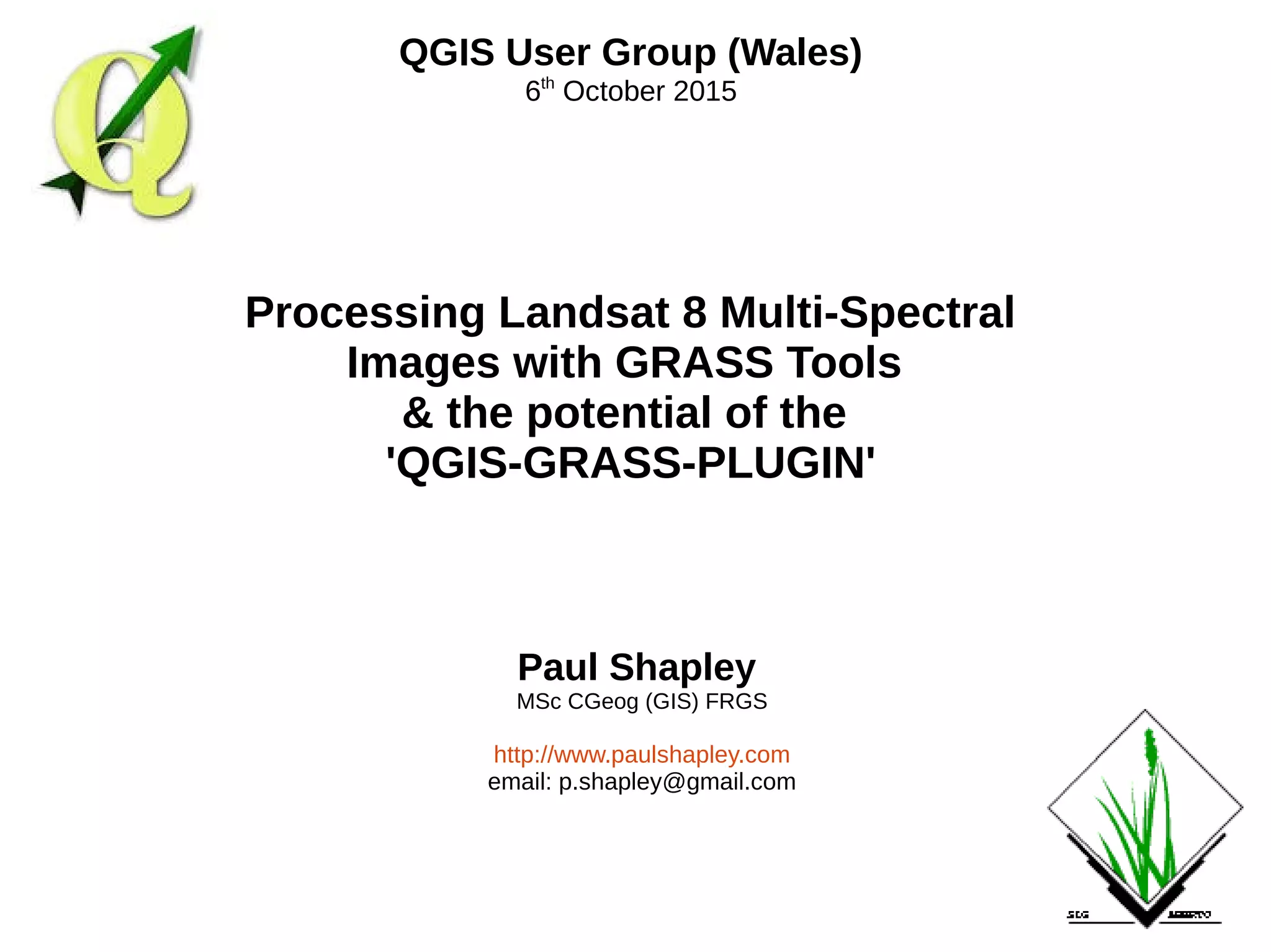 Paul Shapley
MSc CGeog (GIS) FRGS
http://www.paulshapley.com
email: p.shapley@gmail.com
QGIS User Group (Wales)
6th
October 2015
Processing Landsat 8 Multi-Spectral
Images with GRASS Tools
& the potential of the
'QGIS-GRASS-PLUGIN'
 
