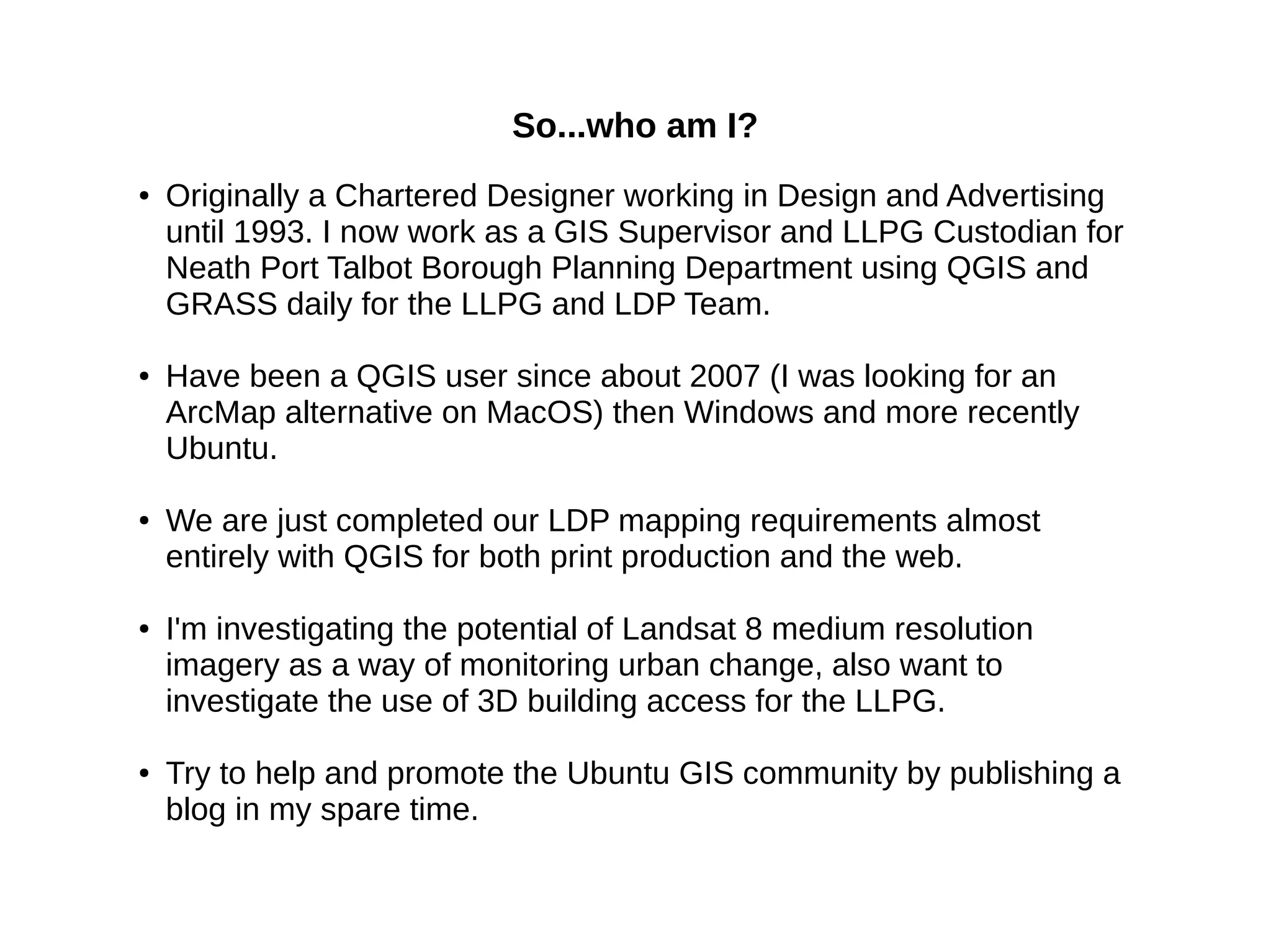So...who am I?
● Originally a Chartered Designer working in Design and Advertising
until 1993. I now work as a GIS Supervisor and LLPG Custodian for
Neath Port Talbot Borough Planning Department using QGIS and
GRASS daily for the LLPG and LDP Team.
● Have been a QGIS user since about 2007 (I was looking for an
ArcMap alternative on MacOS) then Windows and more recently
Ubuntu.
● We are just completed our LDP mapping requirements almost
entirely with QGIS for both print production and the web.
● I'm investigating the potential of Landsat 8 medium resolution
imagery as a way of monitoring urban change, also want to
investigate the use of 3D building access for the LLPG.
● Try to help and promote the Ubuntu GIS community by publishing a
blog in my spare time.
 