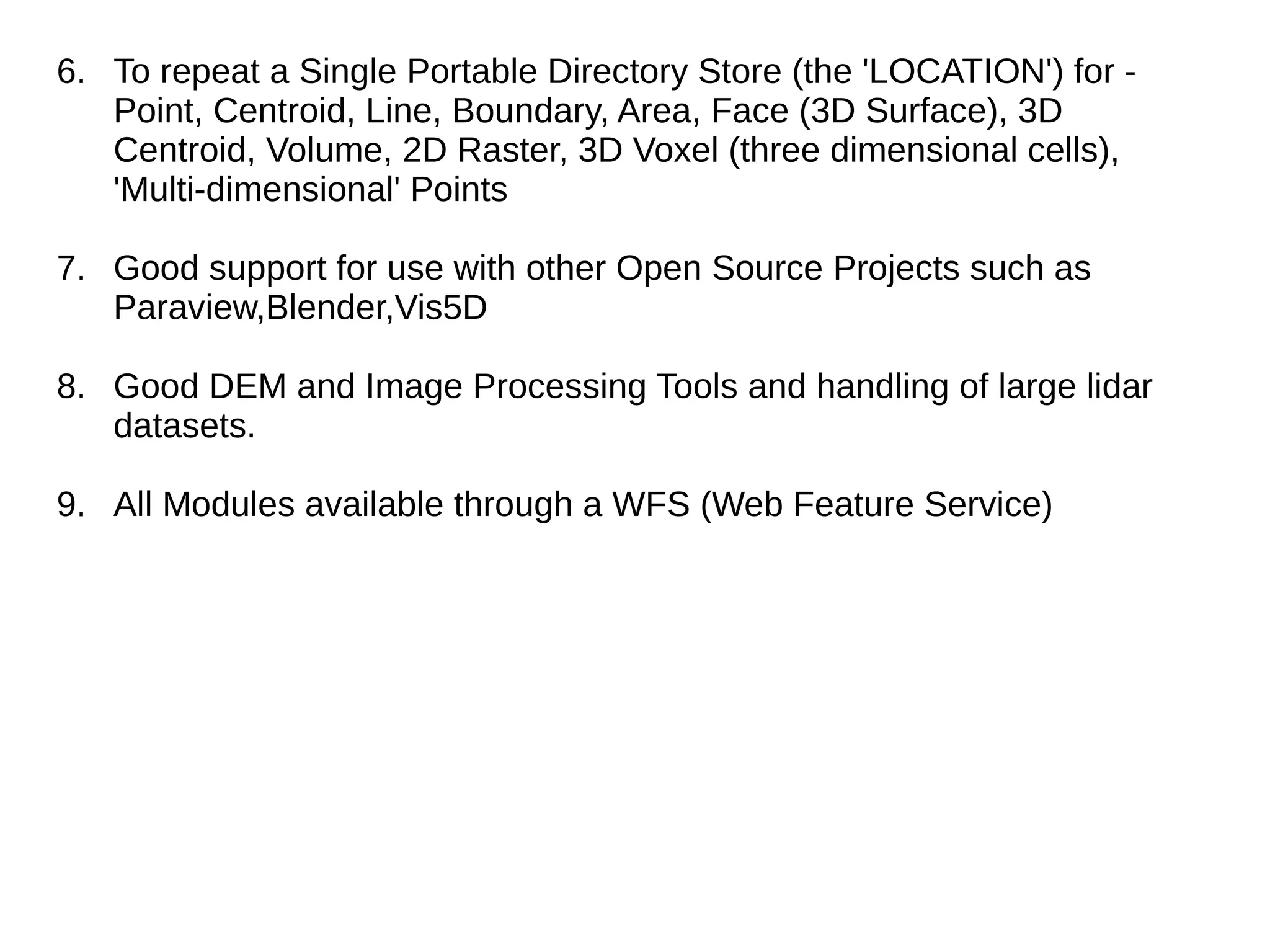 6. To repeat a Single Portable Directory Store (the 'LOCATION') for -
Point, Centroid, Line, Boundary, Area, Face (3D Surface), 3D
Centroid, Volume, 2D Raster, 3D Voxel (three dimensional cells),
'Multi-dimensional' Points
7. Good support for use with other Open Source Projects such as
Paraview,Blender,Vis5D
8. Good DEM and Image Processing Tools and handling of large lidar
datasets.
9. All Modules available through a WFS (Web Feature Service)
 