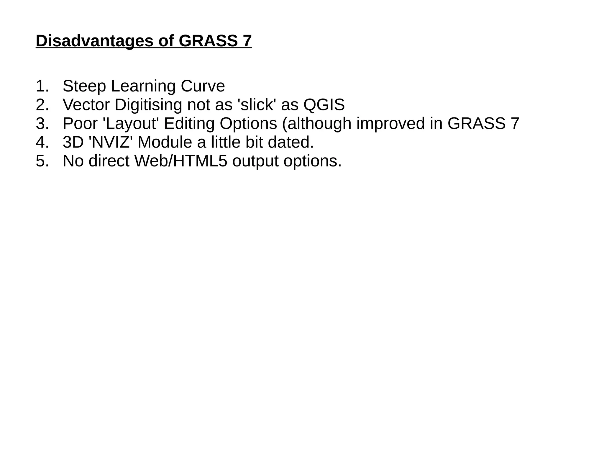Disadvantages of GRASS 7
1. Steep Learning Curve
2. Vector Digitising not as 'slick' as QGIS
3. Poor 'Layout' Editing Options (although improved in GRASS 7
4. 3D 'NVIZ' Module a little bit dated.
5. No direct Web/HTML5 output options.
 