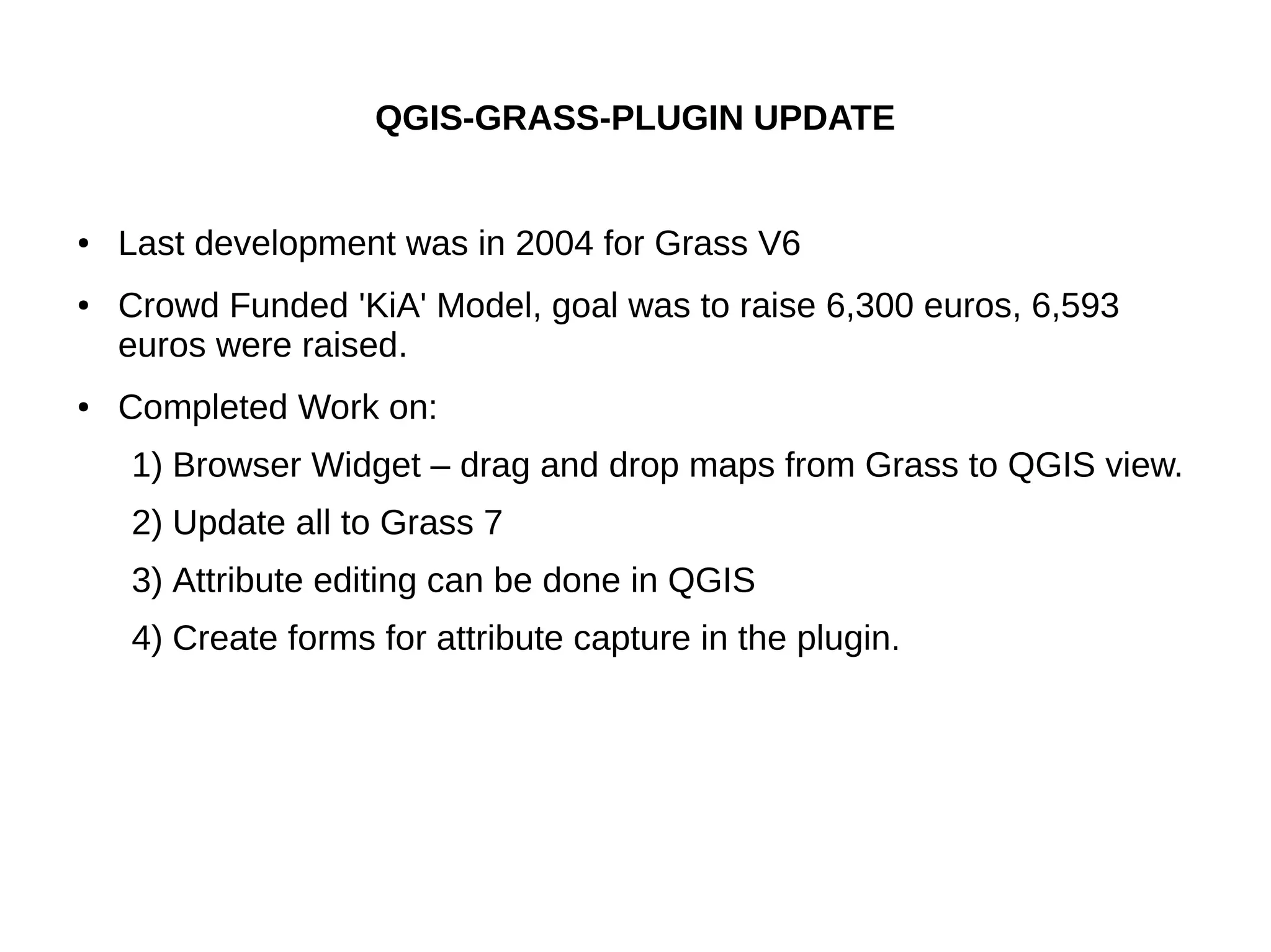QGIS-GRASS-PLUGIN UPDATE
● Last development was in 2004 for Grass V6
● Crowd Funded 'KiA' Model, goal was to raise 6,300 euros, 6,593
euros were raised.
● Completed Work on:
1) Browser Widget – drag and drop maps from Grass to QGIS view.
2) Update all to Grass 7
3) Attribute editing can be done in QGIS
4) Create forms for attribute capture in the plugin.
 