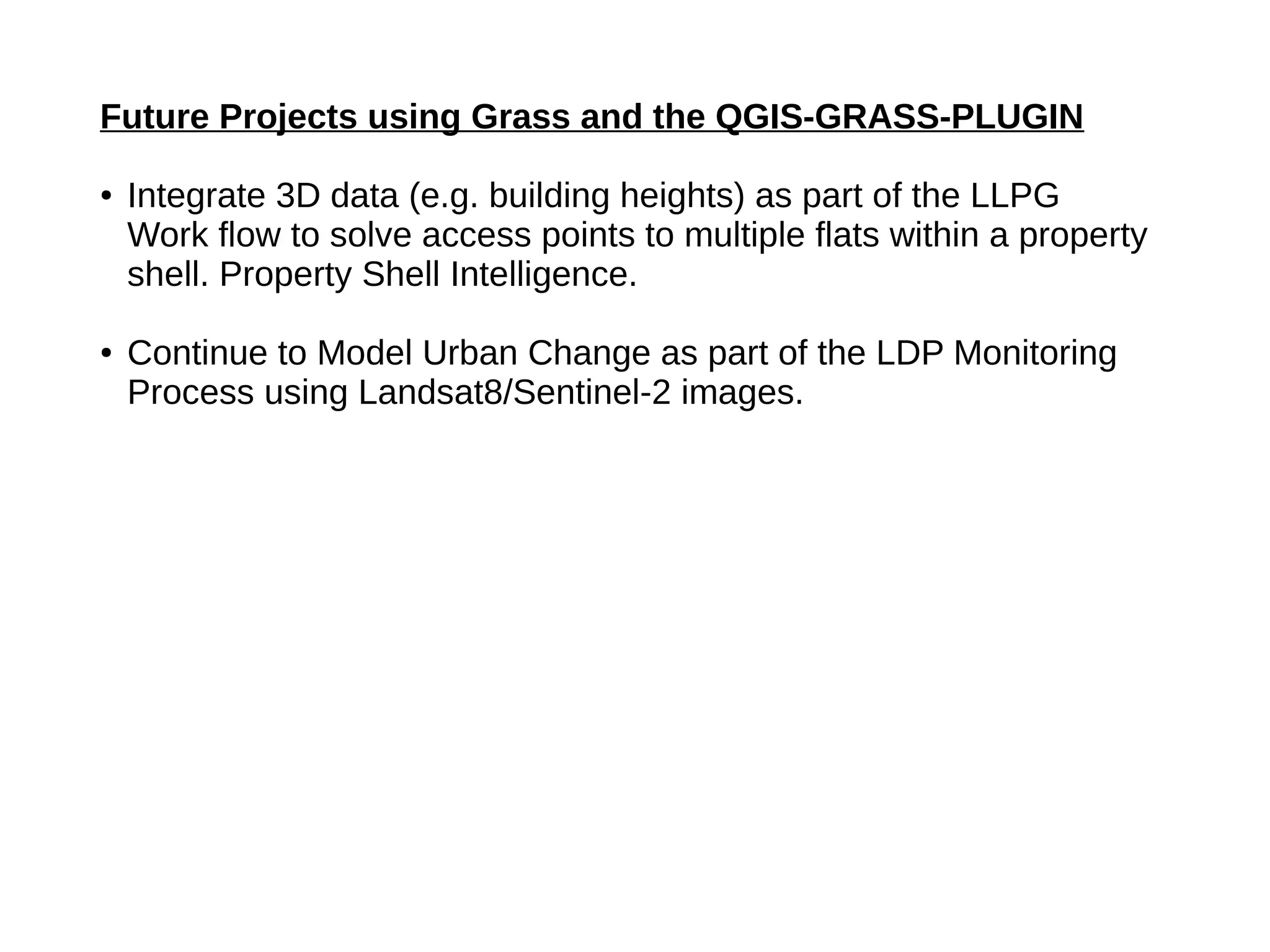 Future Projects using Grass and the QGIS-GRASS-PLUGIN
● Integrate 3D data (e.g. building heights) as part of the LLPG
Work flow to solve access points to multiple flats within a property
shell. Property Shell Intelligence.
● Continue to Model Urban Change as part of the LDP Monitoring
Process using Landsat8/Sentinel-2 images.
 