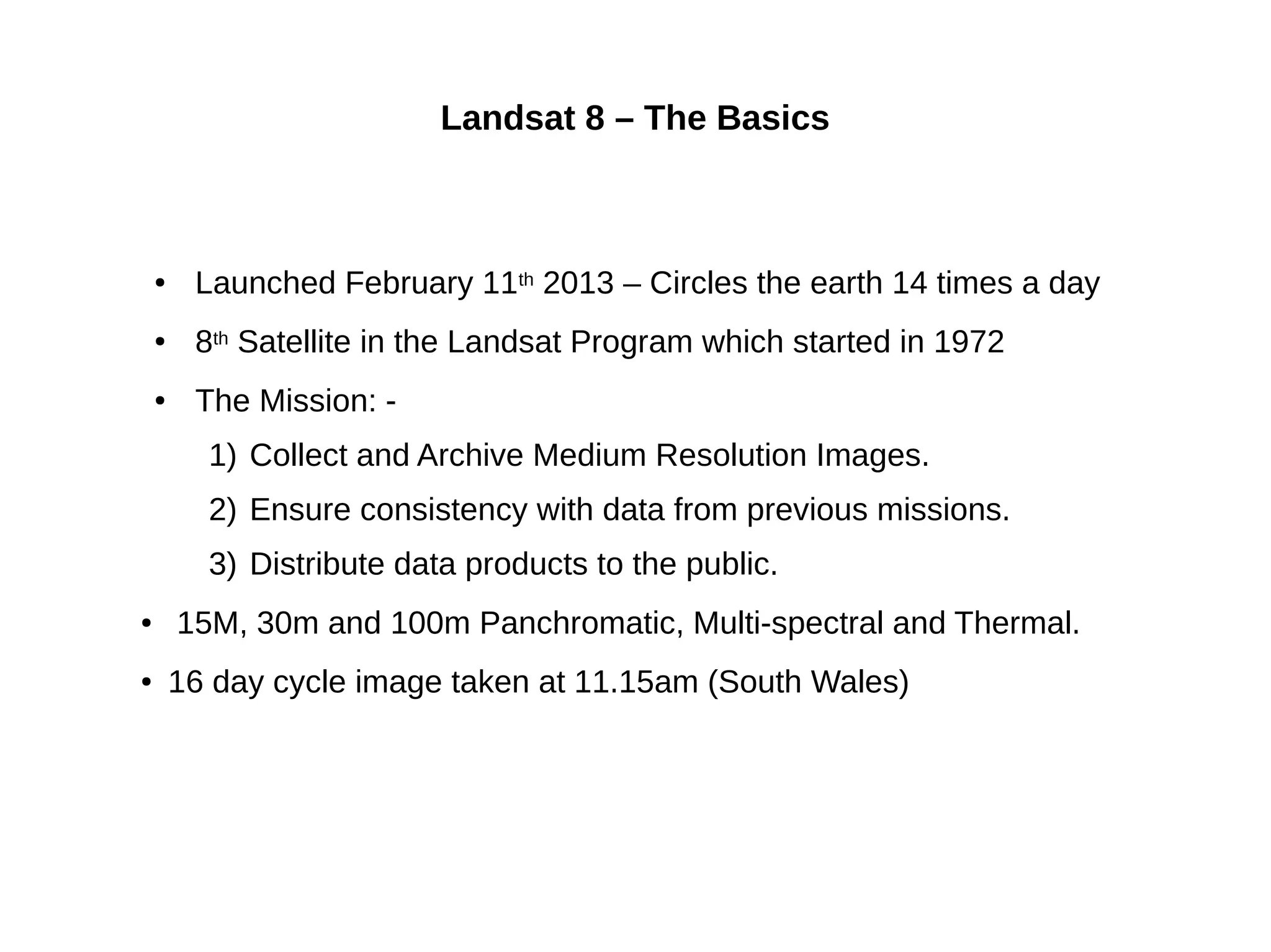 Landsat 8 – The Basics
● Launched February 11th 2013 – Circles the earth 14 times a day
● 8th Satellite in the Landsat Program which started in 1972
● The Mission: -
1) Collect and Archive Medium Resolution Images.
2) Ensure consistency with data from previous missions.
3) Distribute data products to the public.
● 15M, 30m and 100m Panchromatic, Multi-spectral and Thermal.
● 16 day cycle image taken at 11.15am (South Wales)
 