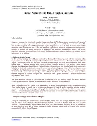 Journal of Education and Practice - Vol 2, No 2                                                             www.iiste.org
ISSN 2222-1735 (Paper) ISSN 2222-288X (Online)


                    Impact Narratives in Indian English Diaspora
                                                    Prof.H.L.Narayanrao
                                               M.A.(Eng.), PGJMC, PGDHE.,
                                                Assistant Professor of English


                                                      Bharatiya Vidya
                                        Bhavan’s College (Uniniversity of Mumbai)
                                     Munshi Nagar, Andheri(w) Mumbai-400058. India.
                                         Tel: 09869923600, rau03@rediffmail.com
1. Introduction

Diaspora a word derived from Greek, meaning "scattering, dispersion" is the movement or migration of a group of
people, such as those sharing a national and/or ethnic identity, away from an established or ancestral homeland. The
first recorded usage of the word Diaspora in the English language was in 1876, later it became more widely
assimilated into English by the mid 1950s, with long-term expatriates in significant numbers from other particular
countries or regions also being referred to as a Diaspora. An academic field, Diaspora studies, has become
established relating to this sense of the word. Most of the traditional values and cross-cultural arts, literature is being
incorporated in the writings.

2. Indian writers in English
In the previous century, several Indian writers have distinguished themselves not only in traditional Indian
languages but also in English language. India's Nobel laureate in literature was the Bengali writer Rabindranath
Tagore. Other major writers who are either Indian or of Indian origin and derive much inspiration from Indian
themes are R K Narayan, Vikram Seth, Salman Rushdie, Arundhati Roy, Raja Rao, Amitav Ghosh, Vikram
Chandra, Mukul Kesavan, Shashi Tharoor. Indian Women writers and poets like Kamala Das, in the feminist era in
India by her bold and confessional writings. In recent years, English-language writers of Indian origin are being
published in the West at an astonishing rate. In June 1997, a special fiction issue of The New Yorker magazine
devoted much space to essays by Amitav Ghosh and Abraham Verghese, a short story by Vikram
Chandra, and poems by Jayanta Mahapatra and Ramanujan. John Updike profiled RK Narayan and Arundhati
Roy's God Of Small Things.

The Indian writers in English do expect and look forward to achieve the Jnanpith Award and Sahitya Akademi
Award, as these are among the most prestigious Indian literary awards for the native writers.

Indian English Literature (IEL) refers to the body of work by writers in India who write in the English language and
whose mother tongue is usually one of the numerous languages of India. It is also associated with the works of
members of the Indian Diaspora, especially people like Salman Rushdie and Kumar Kaushik who were born in
India. As a category, this production comes under the broader realm of post-independence literature the production
from previously colonized countries such as India.

3. Diaspora writing by Indian Writers in English

Among the later writers, the most notable is Salman Rushdie, born in India, now living in the United States. Rushdie
with his famous work Midnight’s Children (Booker Prize 1981, Booker of Bookers 1992). He used a hybrid
language – English generously peppered with Indian terms – to convey a theme that could be seen as representing
the vast canvas of India. He is usually categorized under the magic realism mode of writing most famously
associated with Gabriel Garcia Marquez.




The International Institute for Science, Technology and Education (IISTE)
www.iiste.org
 
